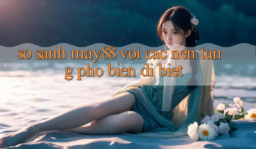 So sánh may88 với các nền tảng phổ biến dị biệt