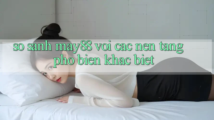 So sánh May88 với các nền tảng phổ biến khác biệt So sánh May88 với các nền tảng phổ biến khác biệt