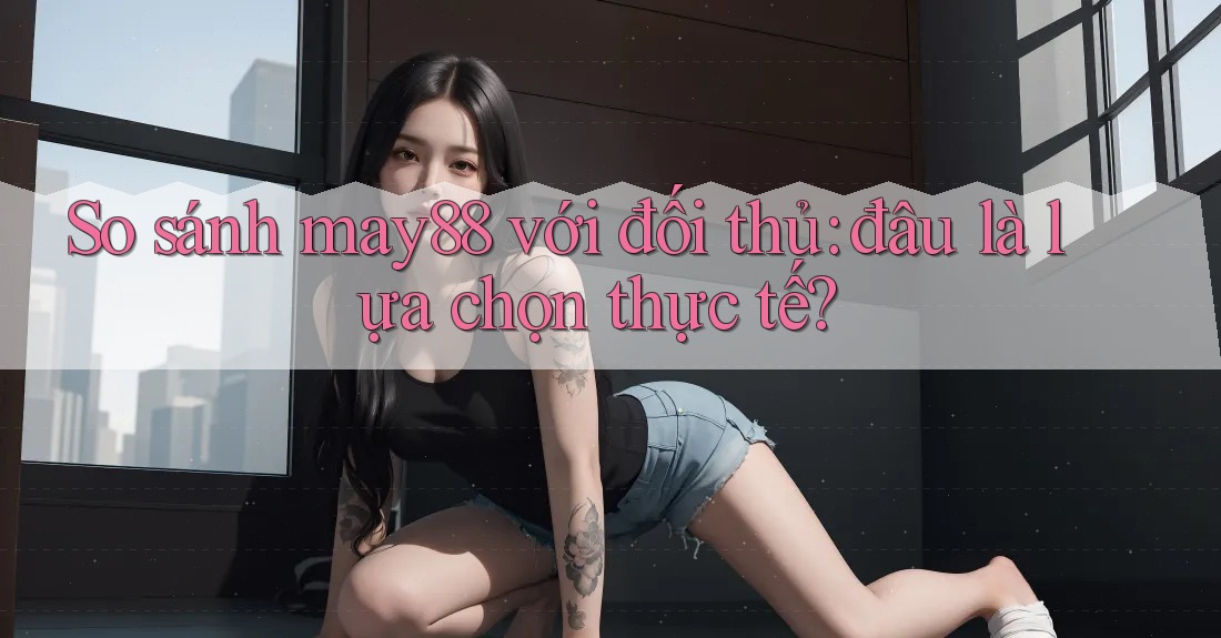 So sánh may88 với đối thủ: đâu là lựa chọn thực tế? So sánh may88 với đối thủ: đâu là lựa chọn thực tế?