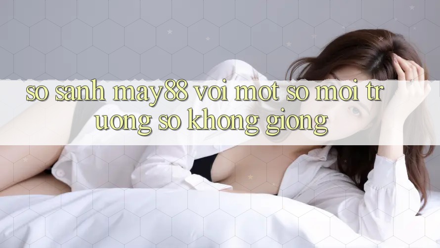 So sánh may88 với một số môi trường số không giống So sánh may88 với một số môi trường số không giống