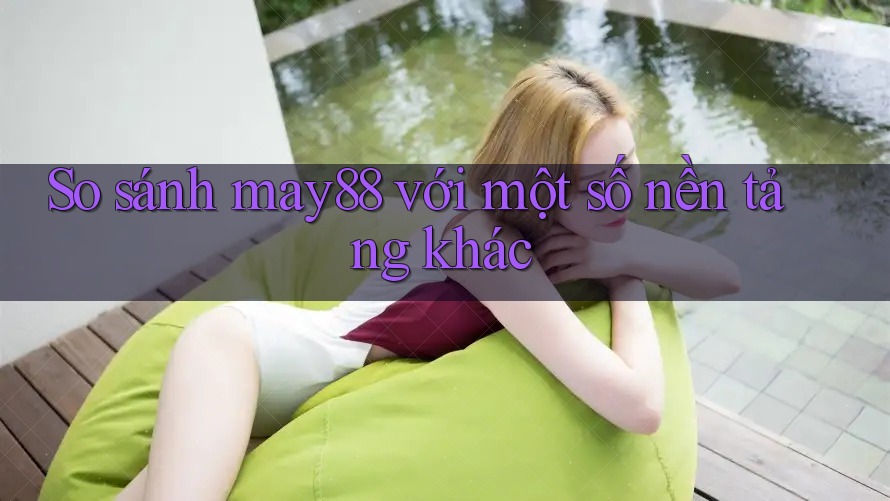 So sánh may88 với một số nền tảng khác