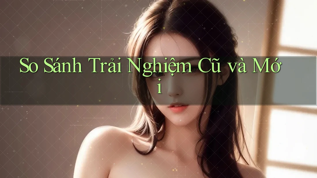 So Sánh Trải Nghiệm: Cũ Và Mới So Sánh Trải Nghiệm: Cũ Và Mới