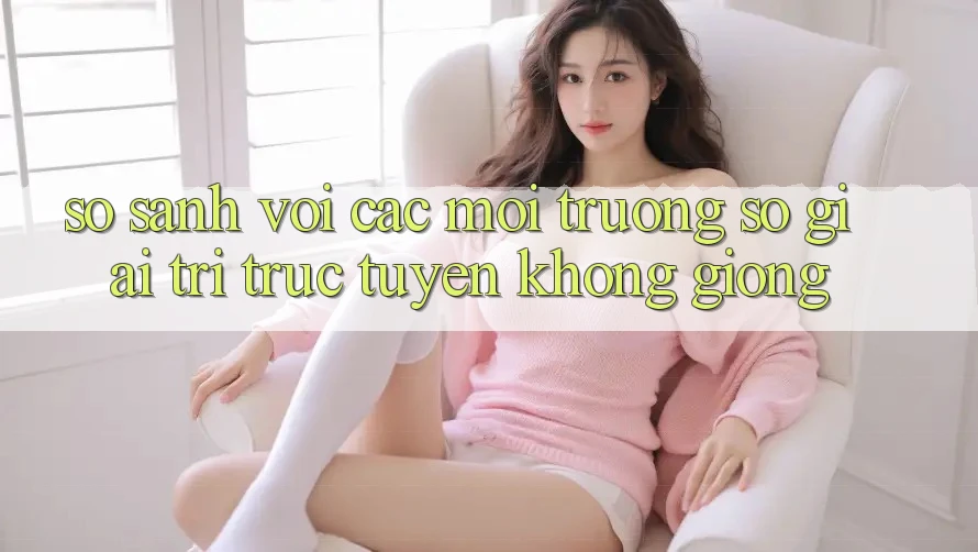 So sánh với các môi trường số giải trí trực tuyến không giống So sánh với các môi trường số giải trí trực tuyến không giống