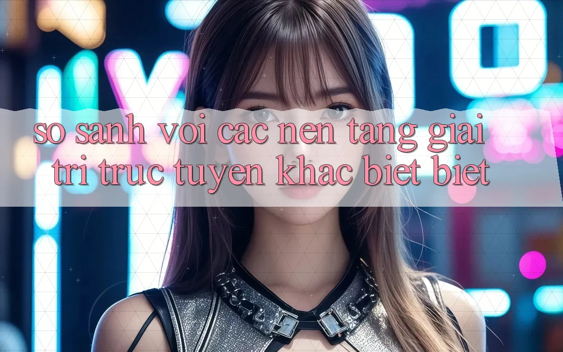 So sánh với các nền tảng giải trí trực tuyến khác biệt biệt So sánh với các nền tảng giải trí trực tuyến khác biệt biệt