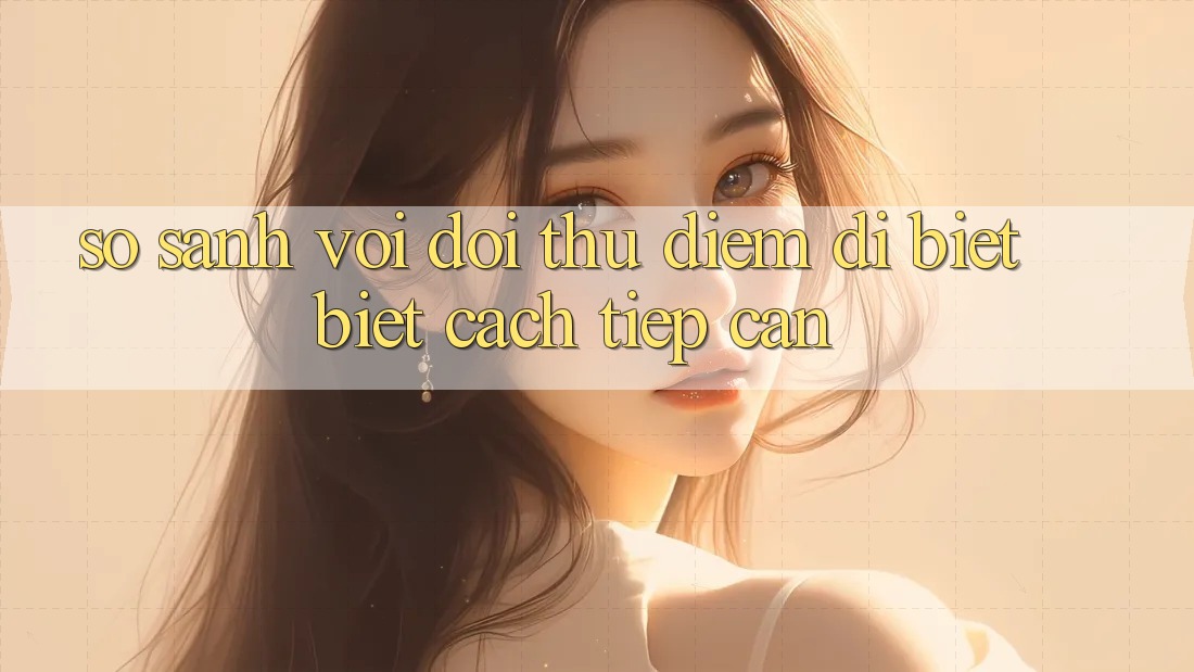 So sánh với đối thủ: Điểm dị biệt biệt cách tiếp cận So sánh với đối thủ: Điểm dị biệt biệt cách tiếp cận