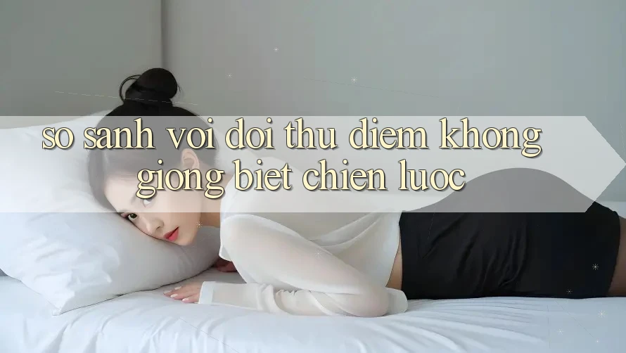 So sánh với đối thủ: Điểm không giống biệt chiến lược So sánh với đối thủ: Điểm không giống biệt chiến lược