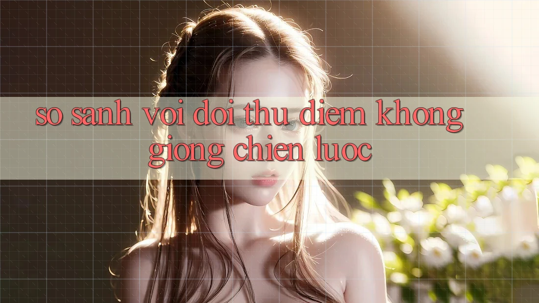 So sánh với đối thủ: Điểm không giống chiến lược So sánh với đối thủ: Điểm không giống chiến lược