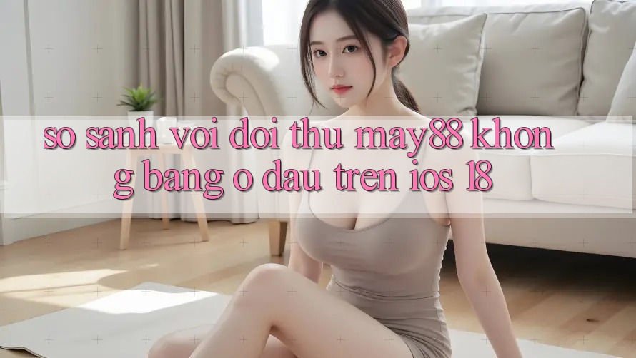 So sánh với đối thủ: May88 không bằng ở đâu trên iOS 18?