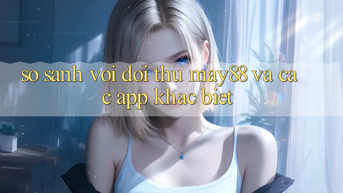 So sánh với đối thủ: May88 và các app khác biệt So sánh với đối thủ: May88 và các app khác biệt