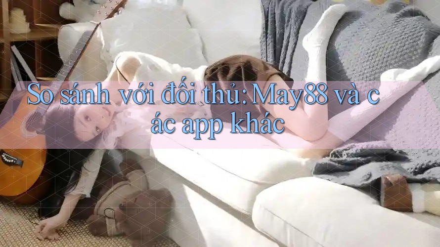 So sánh với đối thủ: May88 và các app khác So sánh với đối thủ: May88 và các app khác