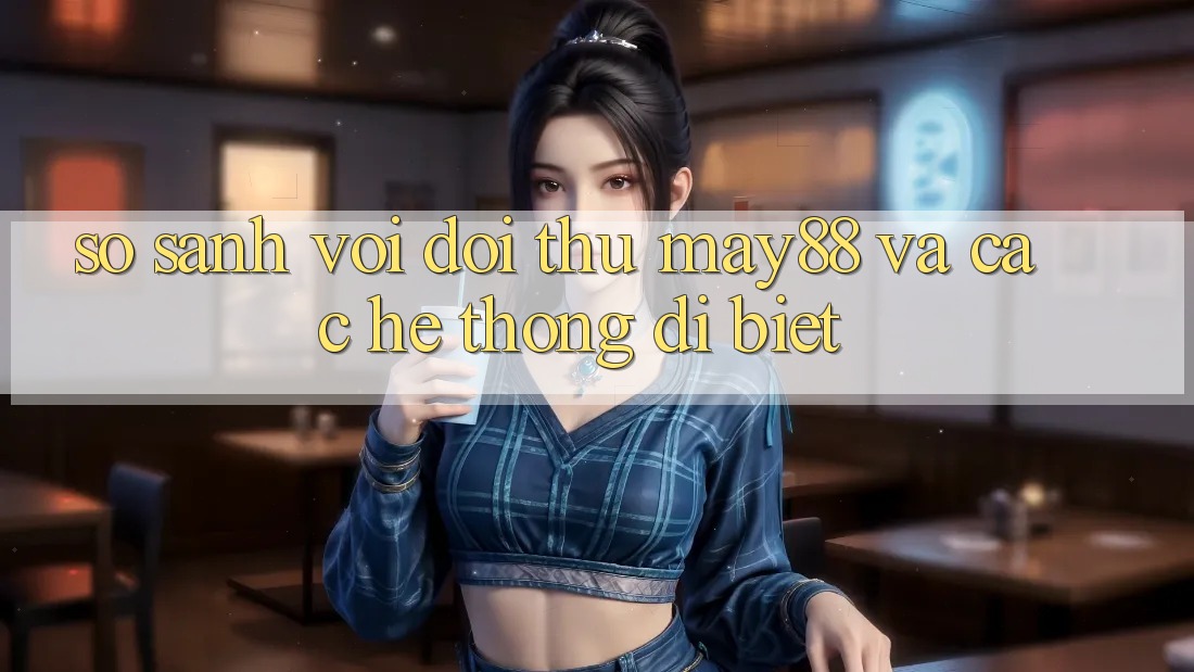 So sánh với đối thủ: may88 và các hệ thống dị biệt