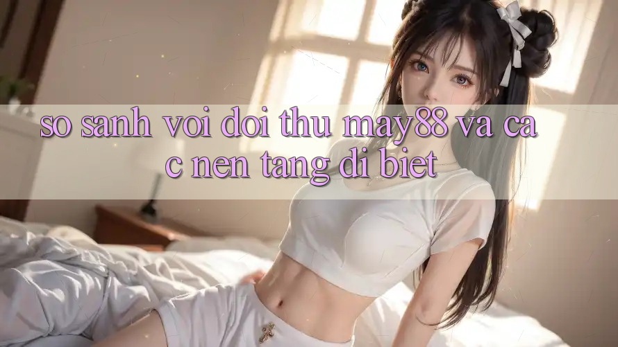 So sánh với đối thủ: may88 và các nền tảng dị biệt So sánh với đối thủ: may88 và các nền tảng dị biệt