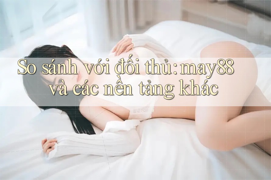 So sánh với đối thủ: may88 và các nền tảng khác