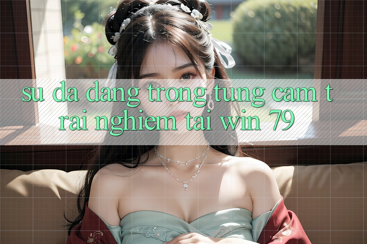 Sự đa dạng trong từng cảm trải nghiệm tại Win 79 Sự đa dạng trong từng cảm trải nghiệm tại Win 79
