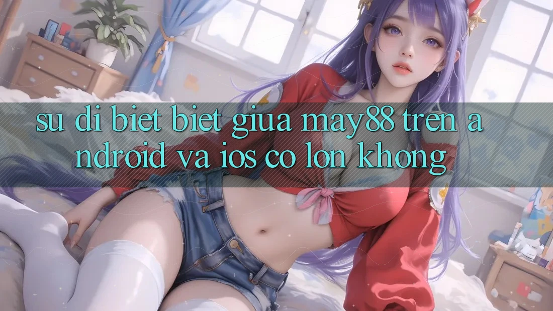 Sự dị biệt biệt giữa may88 trên Android và iOS có lớn không? Sự dị biệt biệt giữa may88 trên Android và iOS có lớn không?
