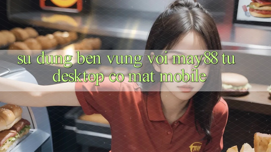 Sử dụng bền vững với May88: từ desktop có mặt mobile Sử dụng bền vững với May88: từ desktop có mặt mobile