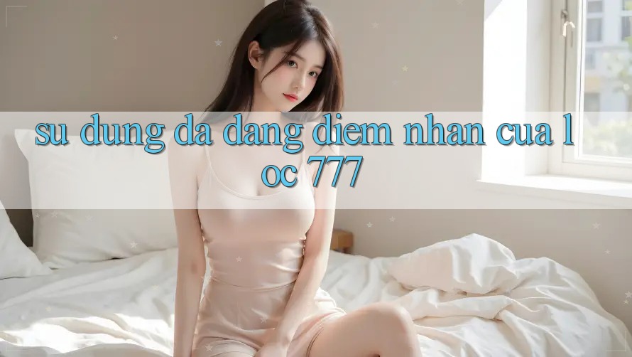 Sử dụng Đa Dạng: Điểm Nhấn Của Loc 777 Sử dụng Đa Dạng: Điểm Nhấn Của Loc 777