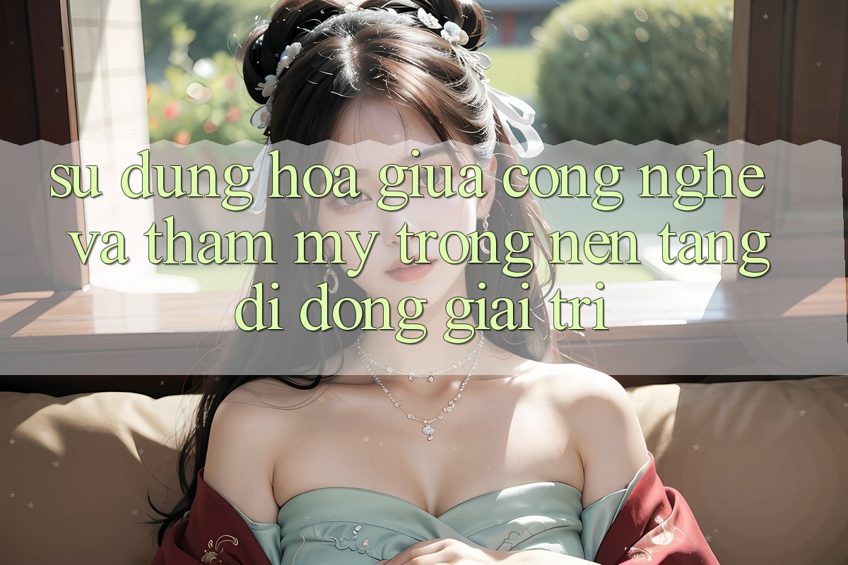 Sự Dung hòa Giữa Công Nghệ và Thẩm Mỹ Trong Nền tảng di động Giải Trí Sự Dung hòa Giữa Công Nghệ và Thẩm Mỹ Trong Nền tảng di động Giải Trí
