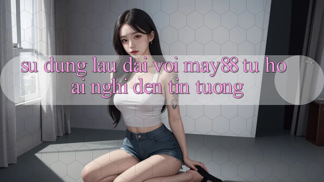 Sử dụng lâu dài với may88: Từ hoài nghi đến tin tưởng Sử dụng lâu dài với may88: Từ hoài nghi đến tin tưởng
