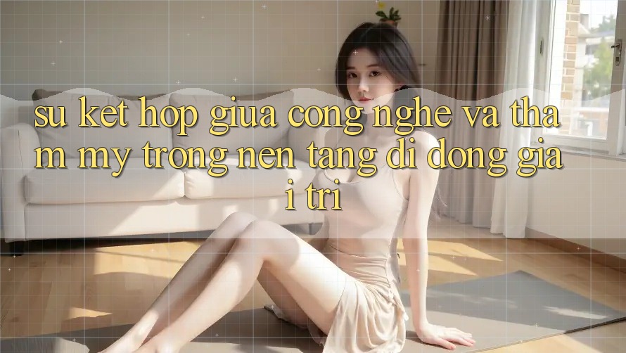 Sự Kết hợp Giữa Công Nghệ và Thẩm Mỹ Trong Nền tảng di động Giải Trí Sự Kết hợp Giữa Công Nghệ và Thẩm Mỹ Trong Nền tảng di động Giải Trí
