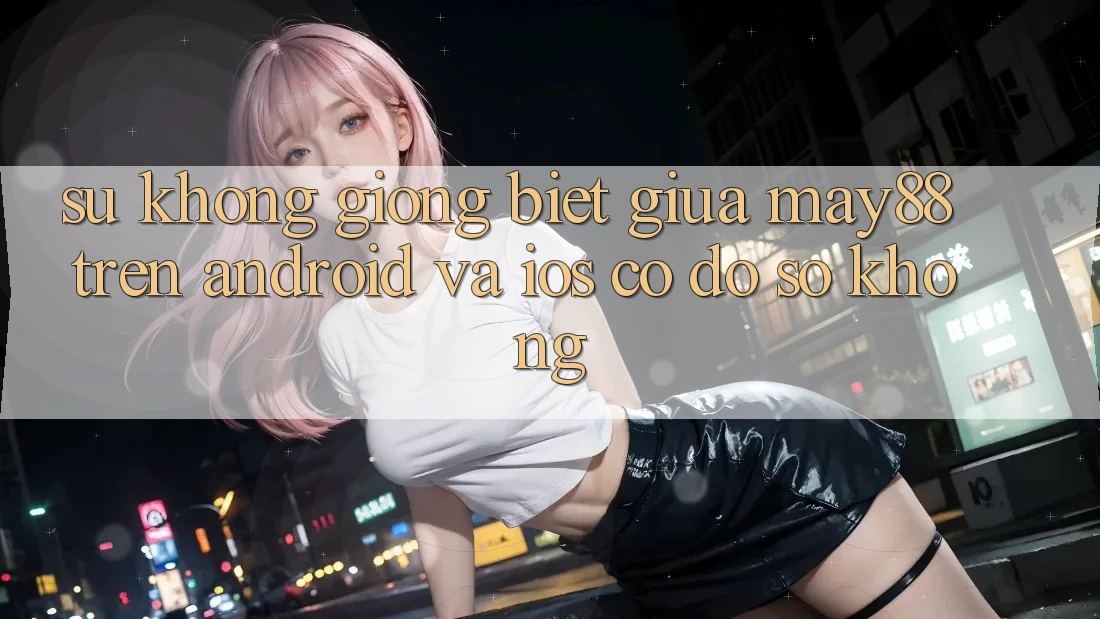 Sự không giống biệt giữa may88 trên Android và iOS có đồ sộ không?