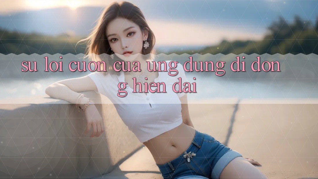 Sự Lôi cuốn Của Ứng Dụng Di Động Hiện Đại Sự Lôi cuốn Của Ứng Dụng Di Động Hiện Đại