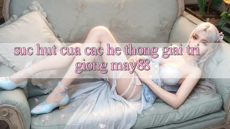 Sức Hút Của Các Hệ thống Giải Trí Giống May88 Sức Hút Của Các Hệ thống Giải Trí Giống May88