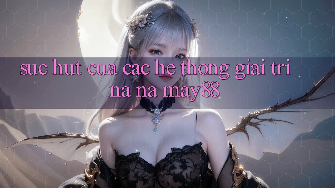 Sức Hút Của Các Hệ thống Giải Trí Na ná May88 Sức Hút Của Các Hệ thống Giải Trí Na ná May88