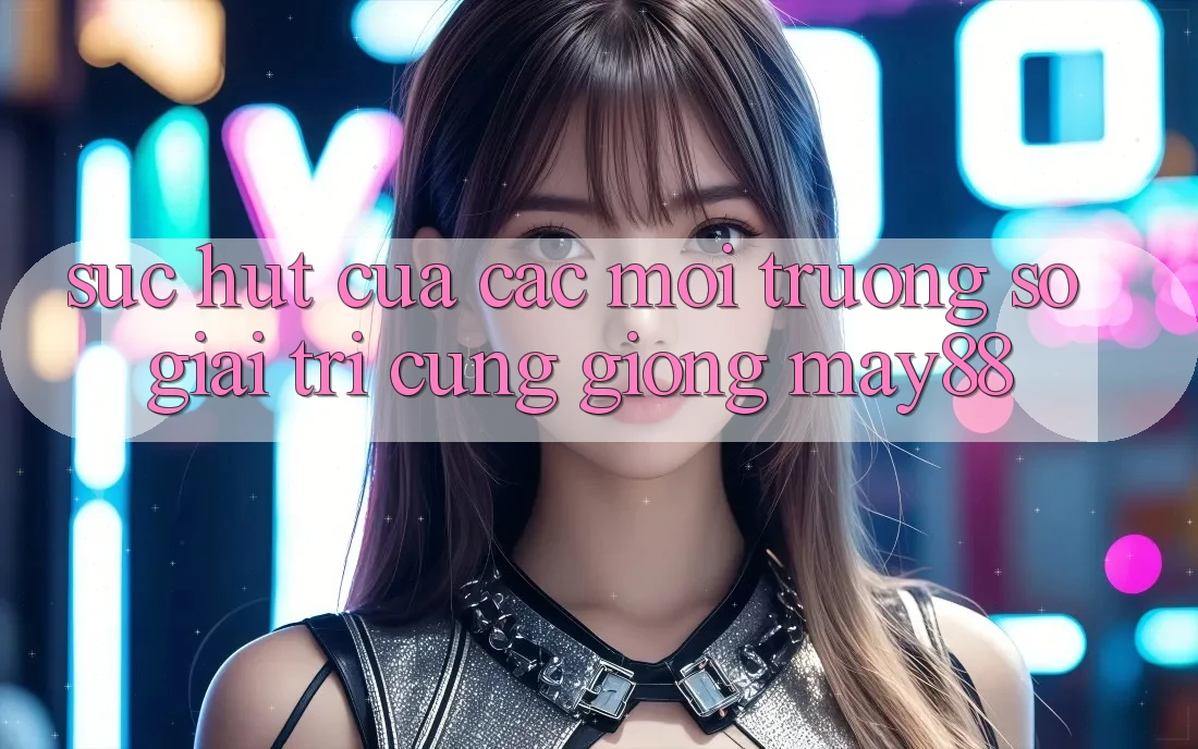 Sức Hút Của Các Môi trường số Giải Trí Cũng giống May88 Sức Hút Của Các Môi trường số Giải Trí Cũng giống May88