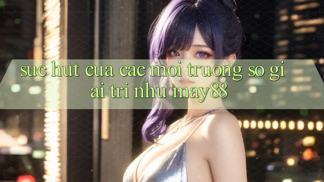 Sức Hút Của Các Môi trường số Giải Trí Như May88 Sức Hút Của Các Môi trường số Giải Trí Như May88
