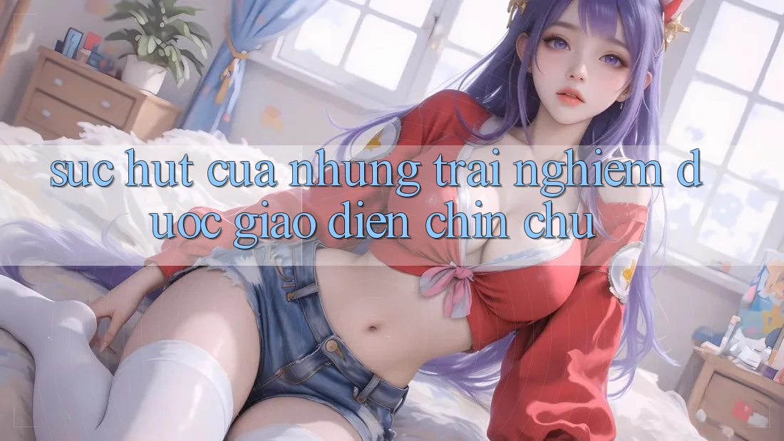 Sức Hút Của Những Trải Nghiệm Được Giao diện Chỉn Chu Sức Hút Của Những Trải Nghiệm Được Giao diện Chỉn Chu