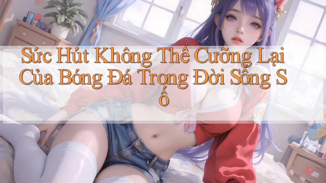 Sức Hút Không Thể Cưỡng Lại Của Bóng Đá Trong Đời Sống Số Sức Hút Không Thể Cưỡng Lại Của Bóng Đá Trong Đời Sống Số