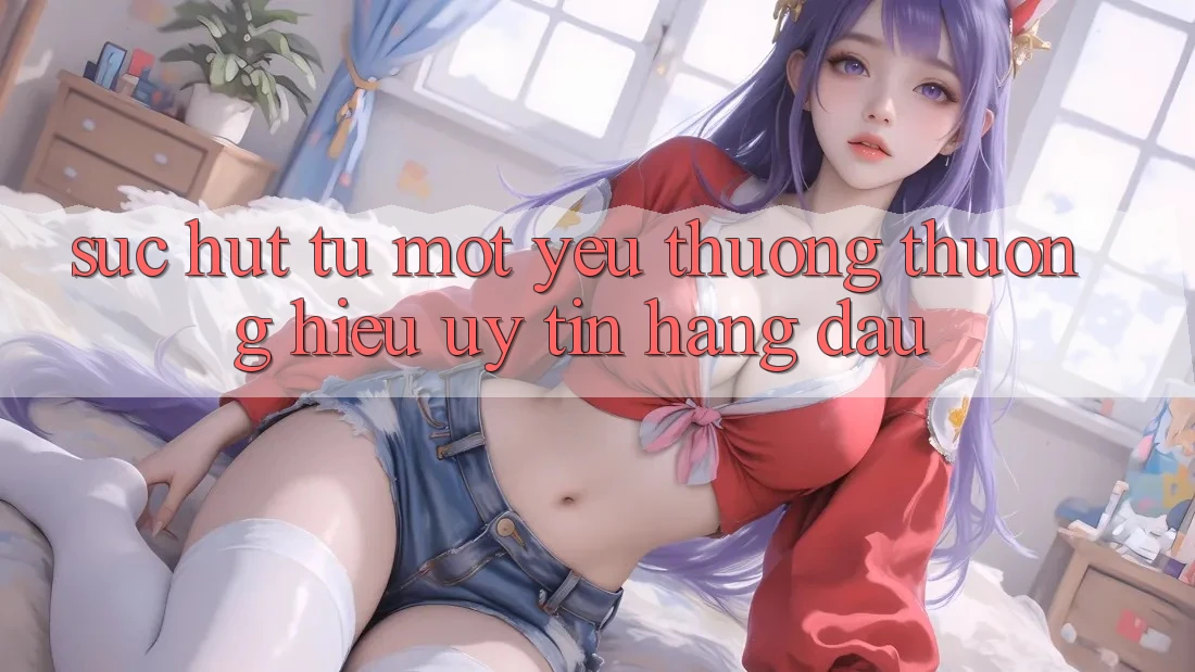 Sức Hút Từ Một Yêu thương thương Hiệu Uy Tín Hàng Đầu Sức Hút Từ Một Yêu thương thương Hiệu Uy Tín Hàng Đầu
