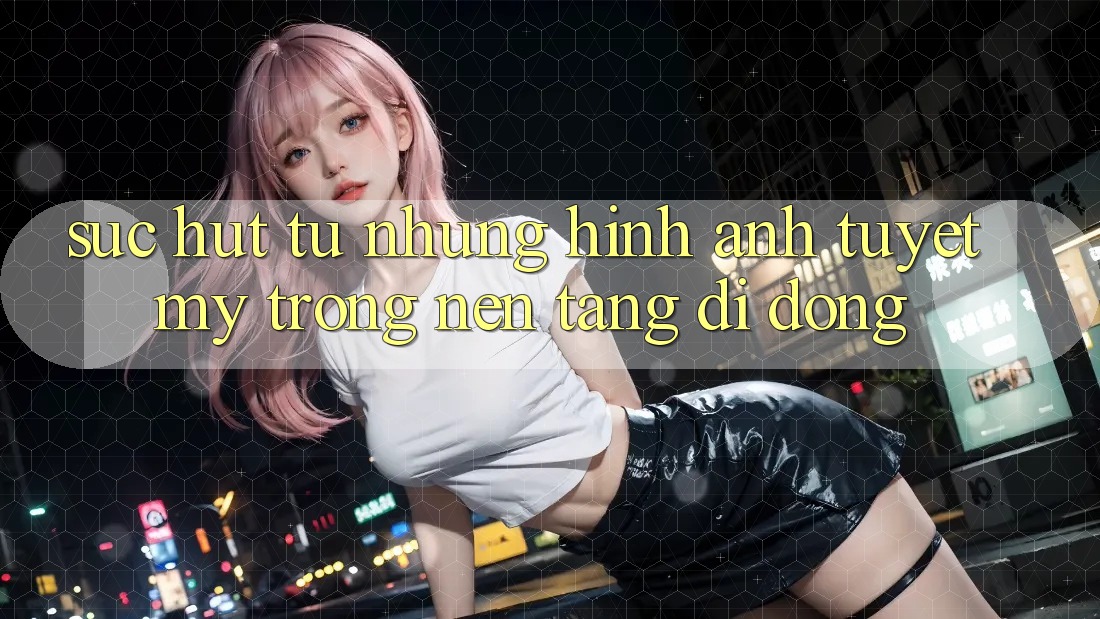 Sức Hút Từ Những Hình Ảnh Tuyệt Mỹ Trong Nền tảng di động Sức Hút Từ Những Hình Ảnh Tuyệt Mỹ Trong Nền tảng di động