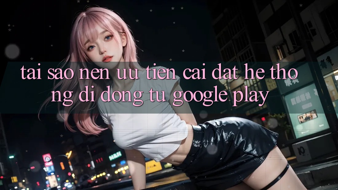 Tại Sao Nên Ưu Tiên Cài đặt Hệ thống di động Từ Google Play? Tại Sao Nên Ưu Tiên Cài đặt Hệ thống di động Từ Google Play?