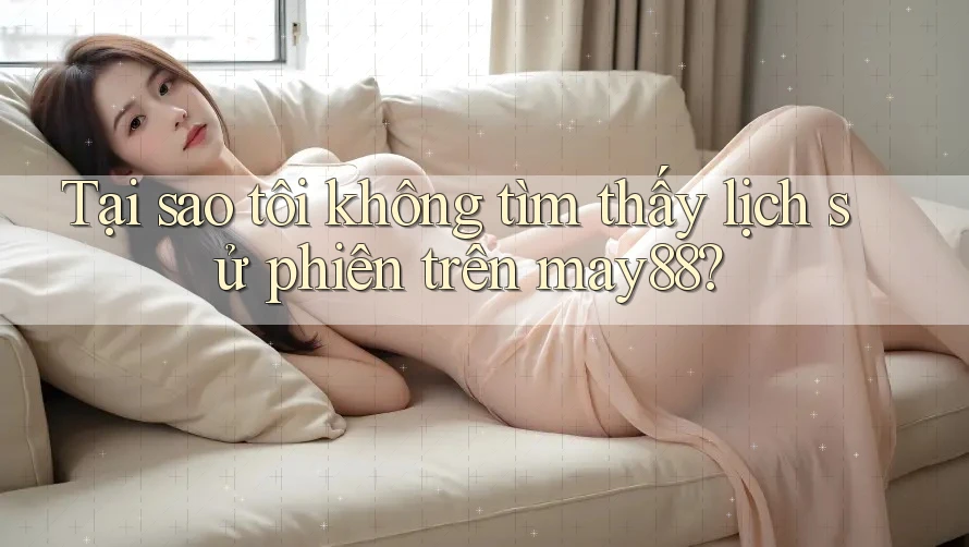 Tại sao tôi không tìm thấy lịch sử phiên trên may88?