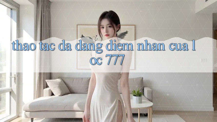 Thao tác Đa Dạng: Điểm Nhấn Của Loc 777 Thao tác Đa Dạng: Điểm Nhấn Của Loc 777