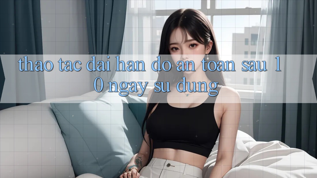 Thao tác dài hạn: Độ an toàn sau 10 ngày sử dụng