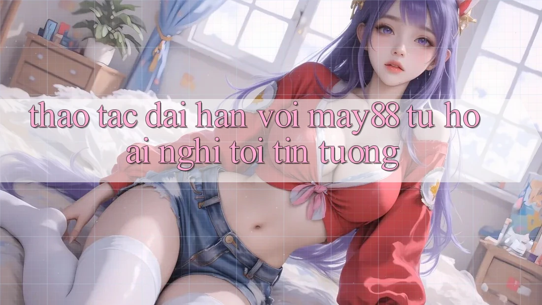 Thao tác dài hạn với may88: Từ hoài nghi tới tin tưởng Thao tác dài hạn với may88: Từ hoài nghi tới tin tưởng