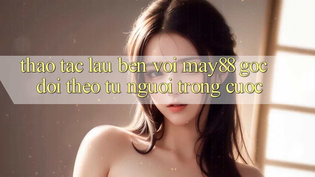 Thao tác lâu bền với May88 – Góc dõi theo từ người trong cuộc Thao tác lâu bền với May88 – Góc dõi theo từ người trong cuộc