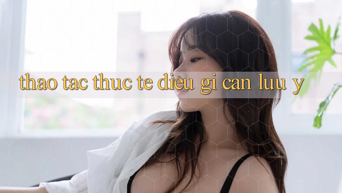 Thao tác Thực Tế: Điều Gì Cần Lưu Ý? Thao tác Thực Tế: Điều Gì Cần Lưu Ý?