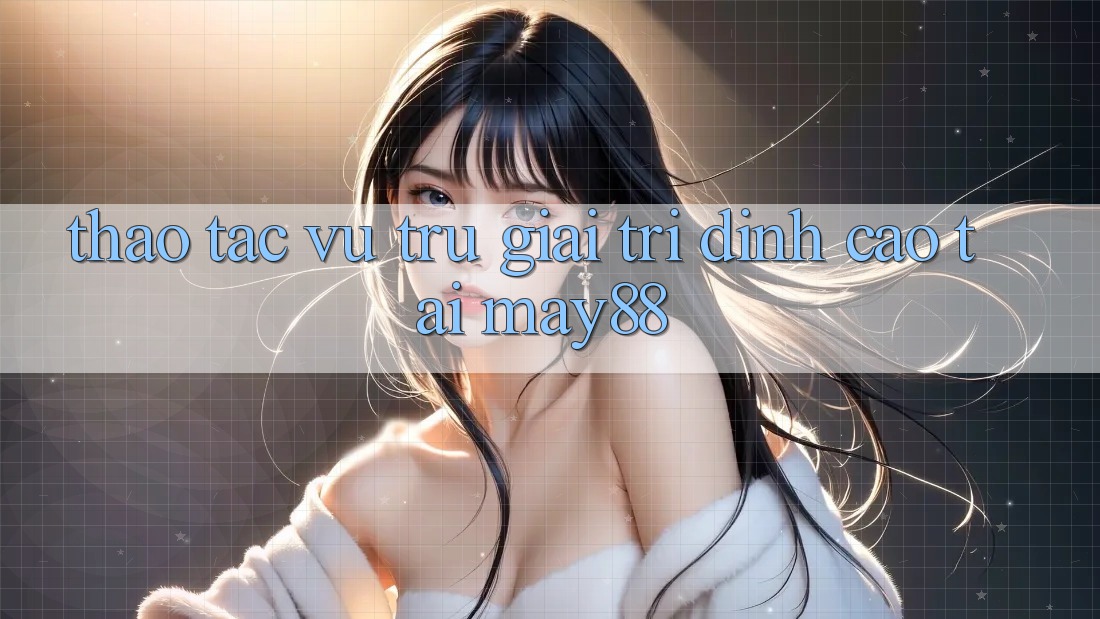 Thao tác Vũ Trụ Giải Trí Đỉnh Cao Tại May88 Thao tác Vũ Trụ Giải Trí Đỉnh Cao Tại May88