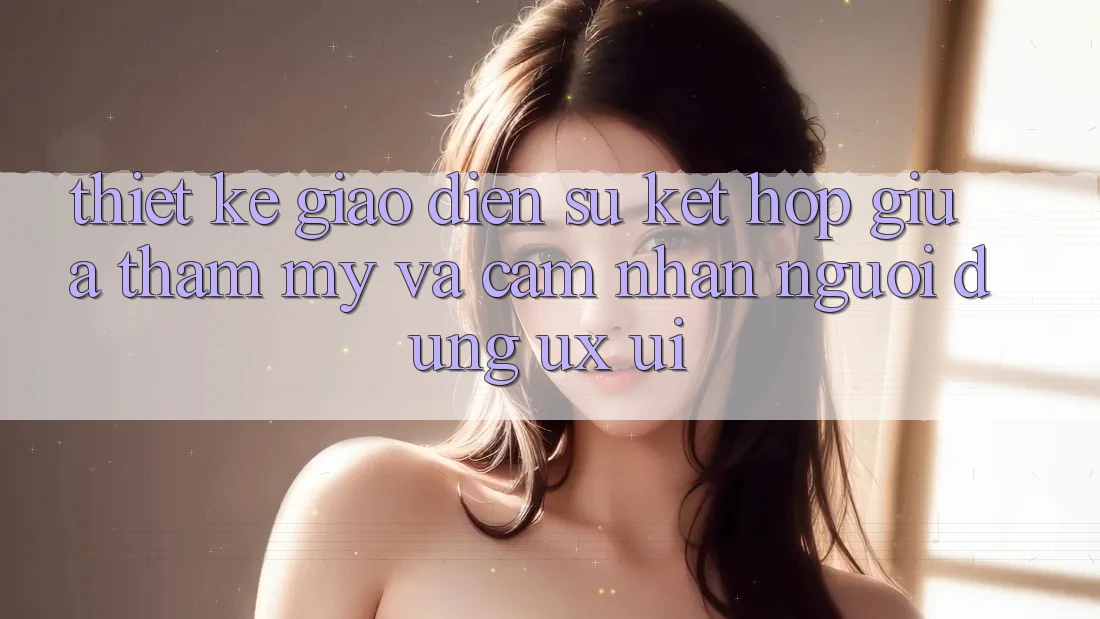 Thiết Kế Giao Diện: Sự Kết Hợp Giữa Thẩm Mỹ Và Cảm nhận Người Dùng (UX/UI) Thiết Kế Giao Diện: Sự Kết Hợp Giữa Thẩm Mỹ Và Cảm nhận Người Dùng (UX/UI)