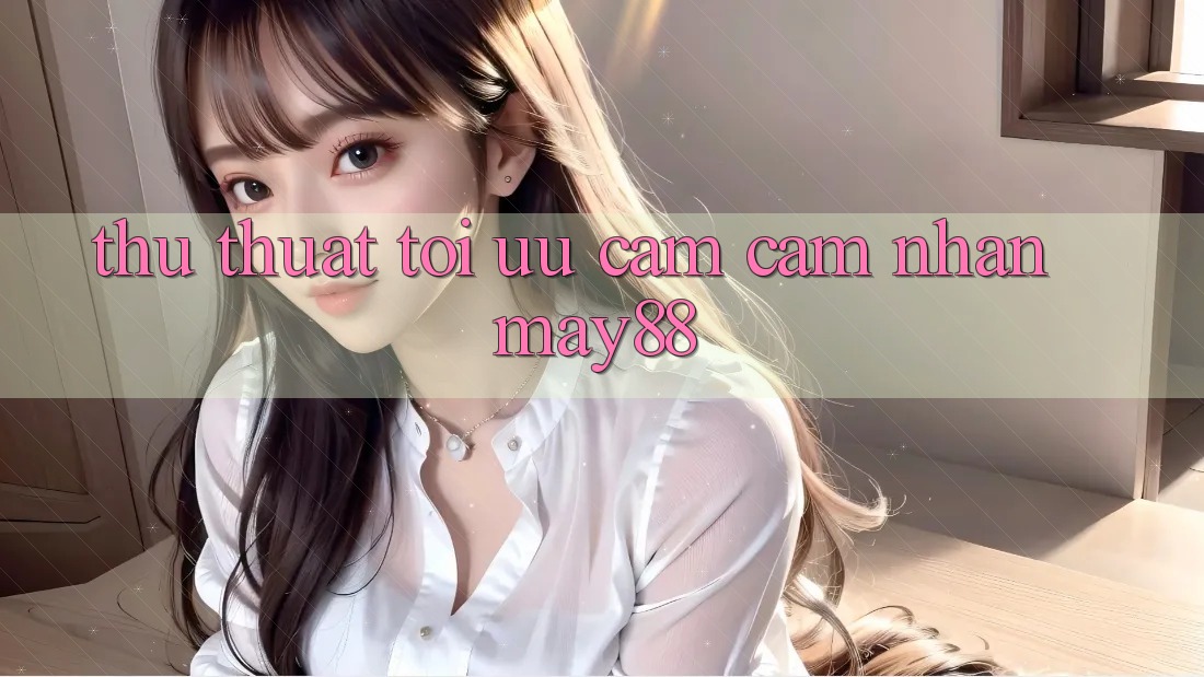 Thủ thuật tối ưu cảm cảm nhận may88 Thủ thuật tối ưu cảm cảm nhận may88