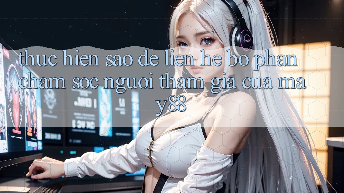 Thực hiện sao để liên hệ bộ phận chăm sóc người tham gia của may88? Thực hiện sao để liên hệ bộ phận chăm sóc người tham gia của may88?