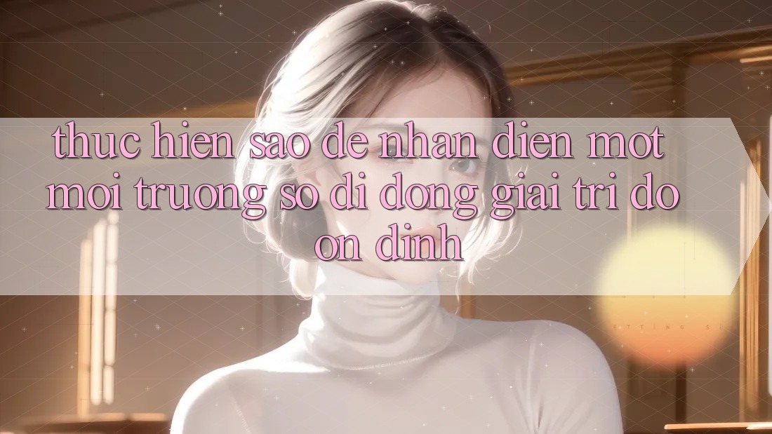 Thực hiện Sao Để Nhận Diện Một Môi trường số di động Giải Trí Độ ổn định? Thực hiện Sao Để Nhận Diện Một Môi trường số di động Giải Trí Độ ổn định?