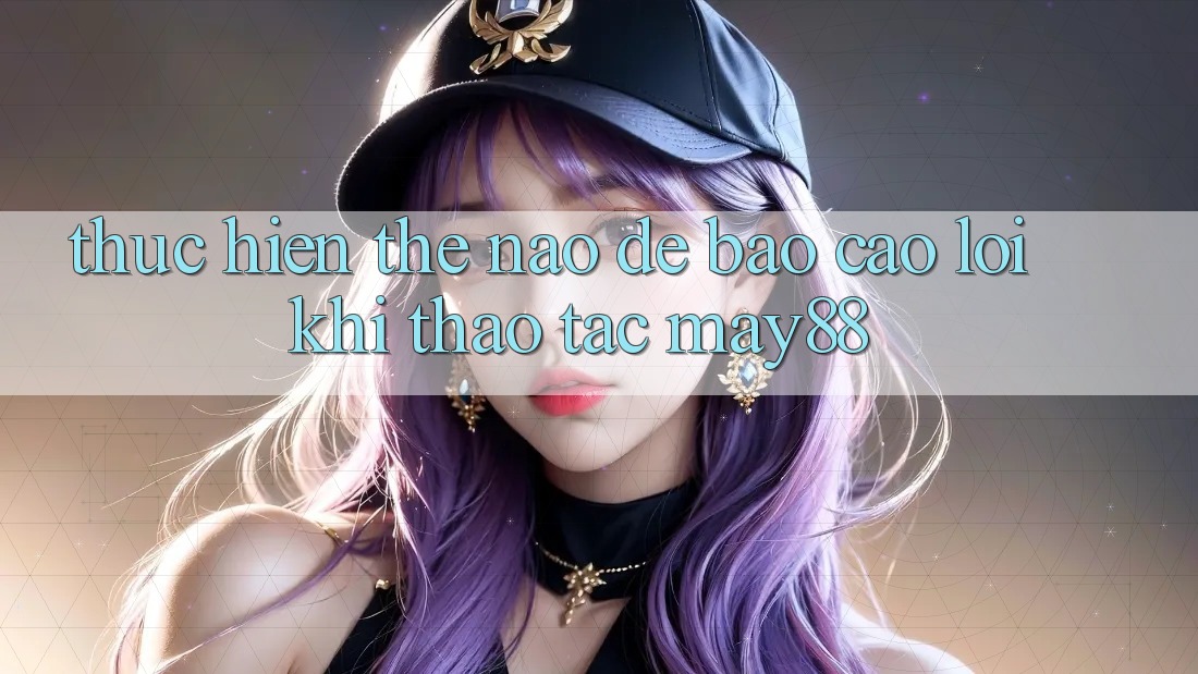 Thực hiện thế nào để báo cáo lỗi khi thao tác may88? Thực hiện thế nào để báo cáo lỗi khi thao tác may88?