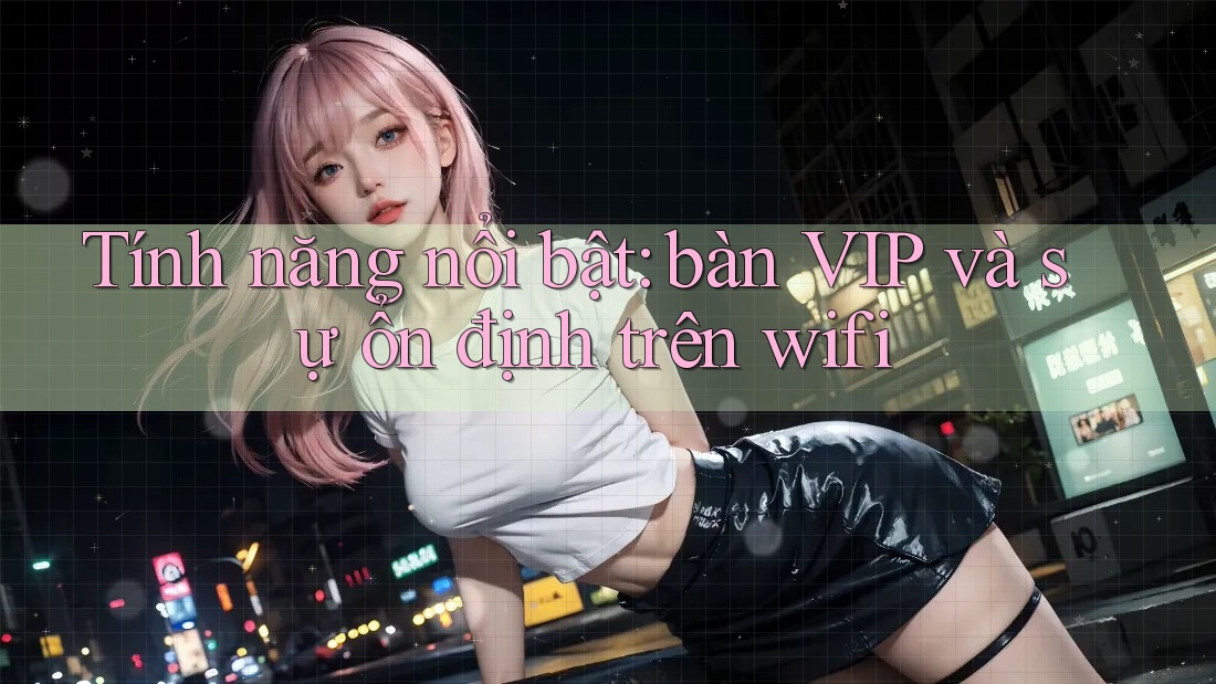 Tính năng nổi bật: bàn VIP và sự ổn định trên wifi Tính năng nổi bật: bàn VIP và sự ổn định trên wifi