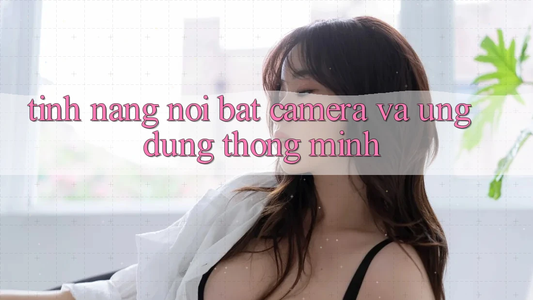 Tính năng nổi bật: Camera và ứng dụng thông minh Tính năng nổi bật: Camera và ứng dụng thông minh