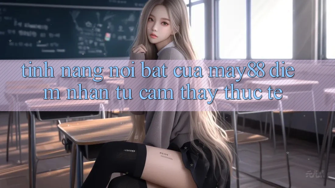 Tính năng nổi bật của May88: Điểm nhấn từ cảm thấy thực tế Tính năng nổi bật của May88: Điểm nhấn từ cảm thấy thực tế